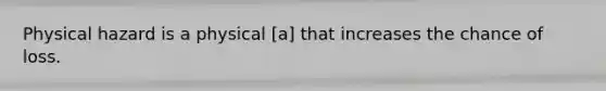 Physical hazard is a physical [a] that increases the chance of loss.