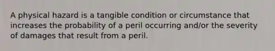 A physical hazard is a tangible condition or circumstance that increases the probability of a peril occurring and/or the severity of damages that result from a peril.