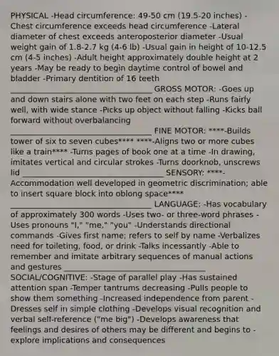 PHYSICAL -Head circumference: 49-50 cm (19.5-20 inches) -Chest circumference exceeds head circumference -Lateral diameter of chest exceeds anteroposterior diameter -Usual weight gain of 1.8-2.7 kg (4-6 lb) -Usual gain in height of 10-12.5 cm (4-5 inches) -Adult height approximately double height at 2 years -May be ready to begin daytime control of bowel and bladder -Primary dentition of 16 teeth ____________________________________ GROSS MOTOR: -Goes up and down stairs alone with two feet on each step -Runs fairly well, with wide stance -Picks up object without falling -Kicks ball forward without overbalancing ____________________________________ FINE MOTOR: ****-Builds tower of six to seven cubes**** ****-Aligns two or more cubes like a train**** -Turns pages of book one at a time -In drawing, imitates vertical and circular strokes -Turns doorknob, unscrews lid ____________________________________ SENSORY: ****-Accommodation well developed in geometric discrimination; able to insert square block into oblong space**** ____________________________________ LANGUAGE: -Has vocabulary of approximately 300 words -Uses two- or three-word phrases -Uses pronouns "I," "me," "you" -Understands directional commands -Gives first name; refers to self by name -Verbalizes need for toileting, food, or drink -Talks incessantly -Able to remember and imitate arbitrary sequences of manual actions and gestures ____________________________________ SOCIAL/COGNITIVE: -Stage of parallel play -Has sustained attention span -Temper tantrums decreasing -Pulls people to show them something -Increased independence from parent -Dresses self in simple clothing -Develops visual recognition and verbal self-reference ("me big") -Develops awareness that feelings and desires of others may be different and begins to -explore implications and consequences