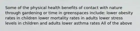 Some of the physical health benefits of contact with nature through gardening or time in greenspaces include: lower obesity rates in children lower mortality rates in adults lower stress levels in children and adults lower asthma rates All of the above