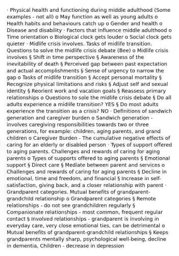 · Physical health and functioning during middle adulthood (Some examples - not all) o May function as well as young adults o Health habits and behaviours catch up o Gender and health o Disease and disability · Factors that influence middle adulthood o Time orientation o Biological clock gets louder o Social clock gets quieter · Midlife crisis involves. Tasks of midlife transition. Questions to solve the midlife crisis debate (Bee) o Midlife crisis involves § Shift in time perspective § Awareness of the inevitability of death § Perceived gap between past expectation and actual accomplishments § Sense of urgency to narrow the gap o Tasks of midlife transition § Accept personal mortality § Recognize physical limitations and risks § Adjust self and sexual identity § Reorient work and vacation goals § Reassess primary relationships o Questions to sole the midlife crisis debate § Do all adults experience a midlife transition? YES § Do most adults experience the transition as a crisis? NO · Definitions of sandwich generation and caregiver burden o Sandwich generation - involves caregiving responsibilities towards two or three generations, for example: children, aging parents, and grand children o Caregiver Burden - The cumulative negative effects of caring for an elderly or disabled person · Types of support offered to aging parents. Challenges and rewards of caring for aging parents o Types of supports offered to aging parents § Emotional support § Direct care § Mediate between parent and services o Challenges and rewards of caring for aging parents § Decline in emotional, time and freedom, and financial § Increase in self-satisfaction, giving back, and a closer relationship with parent · Grandparent categories. Mutual benefits of grandparent-grandchild relationship o Grandparent categories § Remote relationships - do not see grandchildren regularly § Companionate relationships - most common, frequent regular contact § Involved relationships - grandparent is involving in everyday care, very close emotional ties, can be detrimental o Mutual benefits of grandparent-grandchild relationships § Keeps grandparents mentally sharp, psychological well-being, decline in dementia, Children - decrease in depression