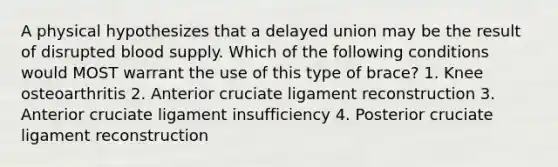 A physical hypothesizes that a delayed union may be the result of disrupted blood supply. Which of the following conditions would MOST warrant the use of this type of brace? 1. Knee osteoarthritis 2. Anterior cruciate ligament reconstruction 3. Anterior cruciate ligament insufficiency 4. Posterior cruciate ligament reconstruction