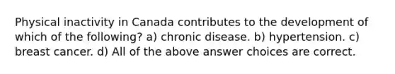 Physical inactivity in Canada contributes to the development of which of the following? a) chronic disease. b) hypertension. c) breast cancer. d) All of the above answer choices are correct.