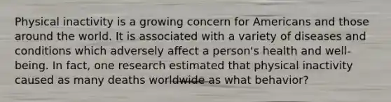 Physical inactivity is a growing concern for Americans and those around the world. It is associated with a variety of diseases and conditions which adversely affect a person's health and well-being. In fact, one research estimated that physical inactivity caused as many deaths worldwide as what behavior?