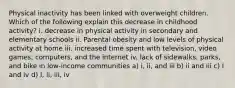 Physical inactivity has been linked with overweight children. Which of the following explain this decrease in childhood activity? i. decrease in physical activity in secondary and elementary schools ii. Parental obesity and low levels of physical activity at home iii. increased time spent with television, video games, computers, and the internet iv. lack of sidewalks, parks, and bike in low-income communities a) i, ii, and iii b) ii and iii c) I and iv d) I, ii, iii, iv