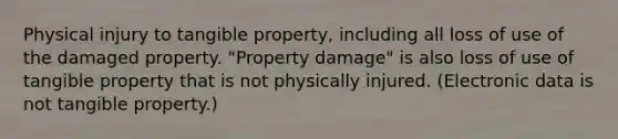 Physical injury to tangible property, including all loss of use of the damaged property. "Property damage" is also loss of use of tangible property that is not physically injured. (Electronic data is not tangible property.)