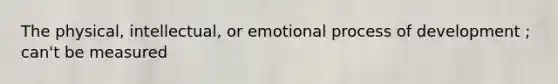 The physical, intellectual, or emotional process of development ; can't be measured