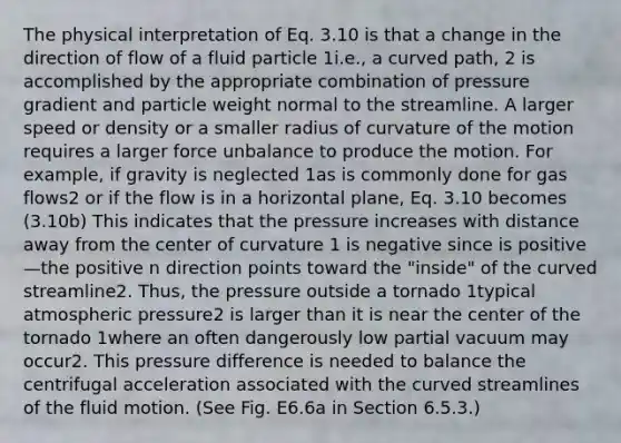 The physical interpretation of Eq. 3.10 is that a change in the direction of flow of a fluid particle 1i.e., a curved path, 2 is accomplished by the appropriate combination of pressure gradient and particle weight normal to the streamline. A larger speed or density or a smaller radius of curvature of the motion requires a larger force unbalance to produce the motion. For example, if gravity is neglected 1as is commonly done for gas flows2 or if the flow is in a horizontal plane, Eq. 3.10 becomes (3.10b) This indicates that the pressure increases with distance away from the center of curvature 1 is negative since is positive—the positive n direction points toward the "inside" of the curved streamline2. Thus, the pressure outside a tornado 1typical atmospheric pressure2 is larger than it is near the center of the tornado 1where an often dangerously low partial vacuum may occur2. This pressure difference is needed to balance the centrifugal acceleration associated with the curved streamlines of the fluid motion. (See Fig. E6.6a in Section 6.5.3.)