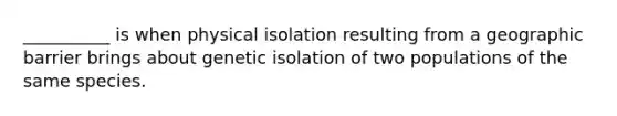 __________ is when physical isolation resulting from a geographic barrier brings about genetic isolation of two populations of the same species.