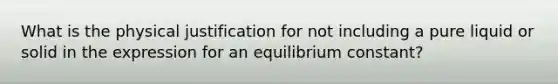 What is the physical justification for not including a pure liquid or solid in the expression for an equilibrium constant?