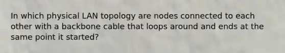 In which physical LAN topology are nodes connected to each other with a backbone cable that loops around and ends at the same point it started?