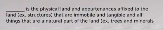 ________ is the physical land and appurtenances affixed to the land (ex. structures) that are immobile and tangible and all things that are a natural part of the land (ex. trees and minerals