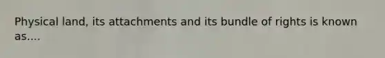 Physical land, its attachments and its bundle of rights is known as....