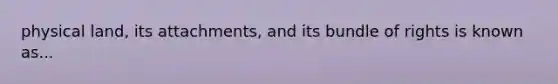 physical land, its attachments, and its bundle of rights is known as...