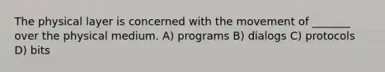 The physical layer is concerned with the movement of _______ over the physical medium. A) programs B) dialogs C) protocols D) bits