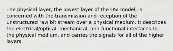 The physical layer, the lowest layer of the OSI model, is concerned with the transmission and reception of the unstructured raw bit stream over a physical medium. It describes the electrical/optical, mechanical, and functional interfaces to the physical medium, and carries the signals for all of the higher layers