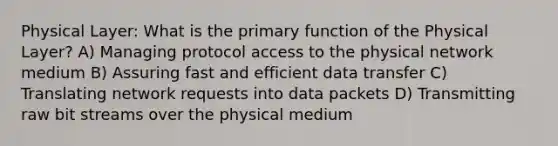 Physical Layer: What is the primary function of the Physical Layer? A) Managing protocol access to the physical network medium B) Assuring fast and efficient data transfer C) Translating network requests into data packets D) Transmitting raw bit streams over the physical medium