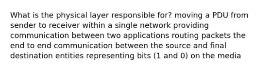 What is the physical layer responsible for? moving a PDU from sender to receiver within a single network providing communication between two applications routing packets the end to end communication between the source and final destination entities representing bits (1 and 0) on the media