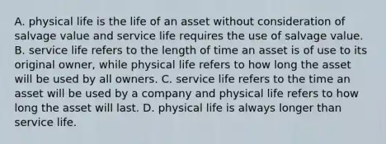 A. physical life is the life of an asset without consideration of salvage value and service life requires the use of salvage value. B. service life refers to the length of time an asset is of use to its original owner, while physical life refers to how long the asset will be used by all owners. C. service life refers to the time an asset will be used by a company and physical life refers to how long the asset will last. D. physical life is always longer than service life.