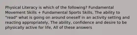 Physical Literacy is which of the following? Fundamental Movement Skills + Fundamental Sports Skills, The ability to "read" what is going on around oneself in an activity setting and reacting appropriately, The ability, confidence and desire to be physically active for life, All of these answers