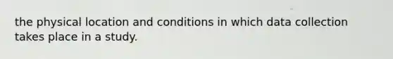 the physical location and conditions in which data collection takes place in a study.