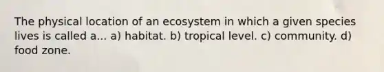 The physical location of an ecosystem in which a given species lives is called a... a) habitat. b) tropical level. c) community. d) food zone.