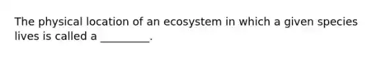 The physical location of an ecosystem in which a given species lives is called a _________.