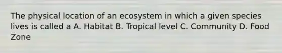 The physical location of an ecosystem in which a given species lives is called a A. Habitat B. Tropical level C. Community D. Food Zone