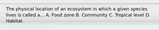 The physical location of an ecosystem in which a given species lives is called a... A. Food zone B. Community C. Tropical level D. Habitat