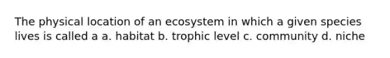 The physical location of an ecosystem in which a given species lives is called a a. habitat b. trophic level c. community d. niche