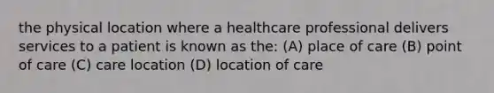 the physical location where a healthcare professional delivers services to a patient is known as the: (A) place of care (B) point of care (C) care location (D) location of care