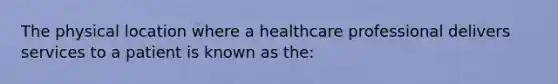 The physical location where a healthcare professional delivers services to a patient is known as the: