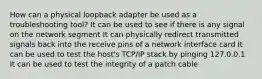 How can a physical loopback adapter be used as a troubleshooting tool? It can be used to see if there is any signal on the network segment It can physically redirect transmitted signals back into the receive pins of a network interface card It can be used to test the host's TCP/IP stack by pinging 127.0.0.1 It can be used to test the integrity of a patch cable