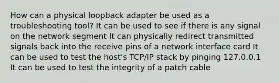 How can a physical loopback adapter be used as a troubleshooting tool? It can be used to see if there is any signal on the network segment It can physically redirect transmitted signals back into the receive pins of a network interface card It can be used to test the host's TCP/IP stack by pinging 127.0.0.1 It can be used to test the integrity of a patch cable