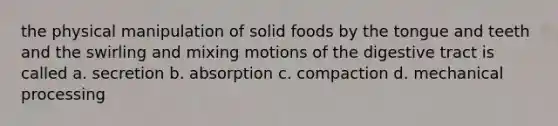 the physical manipulation of solid foods by the tongue and teeth and the swirling and mixing motions of the digestive tract is called a. secretion b. absorption c. compaction d. mechanical processing