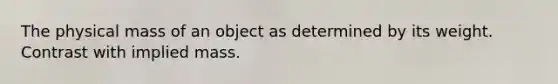 The physical mass of an object as determined by its weight. Contrast with implied mass.