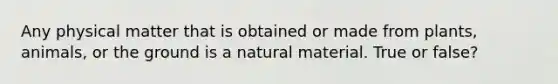 Any physical matter that is obtained or made from plants, animals, or the ground is a natural material. True or false?