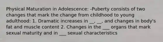 Physical Maturation in Adolescence: -Puberty consists of two changes that mark the change from childhood to young adulthood: 1. Dramatic increases in __, __, and changes in body's fat and muscle content 2. Changes in the ___ organs that mark sexual maturity and in ___ sexual characteristics