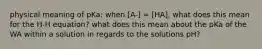 physical meaning of pKa: when [A-] = [HA], what does this mean for the H-H equation? what does this mean about the pKa of the WA within a solution in regards to the solutions pH?