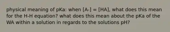 physical meaning of pKa: when [A-] = [HA], what does this mean for the H-H equation? what does this mean about the pKa of the WA within a solution in regards to the solutions pH?