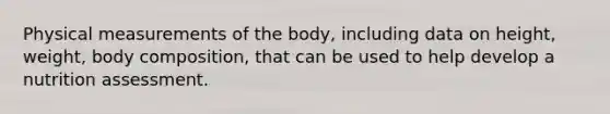 Physical measurements of the body, including data on height, weight, body composition, that can be used to help develop a nutrition assessment.