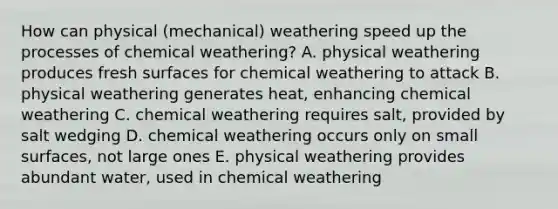 How can physical (mechanical) weathering speed up the processes of chemical weathering? A. physical weathering produces fresh surfaces for chemical weathering to attack B. physical weathering generates heat, enhancing chemical weathering C. chemical weathering requires salt, provided by salt wedging D. chemical weathering occurs only on small surfaces, not large ones E. physical weathering provides abundant water, used in chemical weathering