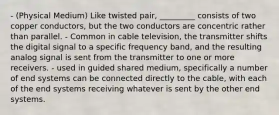 - (Physical Medium) Like twisted pair, _________ consists of two copper conductors, but the two conductors are concentric rather than parallel. - Common in cable television, the transmitter shifts the digital signal to a specific frequency band, and the resulting analog signal is sent from the transmitter to one or more receivers. - used in guided shared medium, specifically a number of end systems can be connected directly to the cable, with each of the end systems receiving whatever is sent by the other end systems.