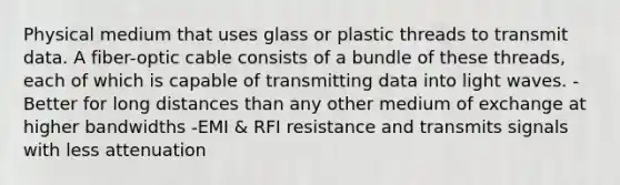 Physical medium that uses glass or plastic threads to transmit data. A fiber-optic cable consists of a bundle of these threads, each of which is capable of transmitting data into light waves. -Better for long distances than any other medium of exchange at higher bandwidths -EMI & RFI resistance and transmits signals with less attenuation