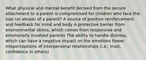 What physical and mental benefit derived from the secure attachment to a parent is compromised for children who face the loss (or abuse) of a parent? A source of positive reinforcement and feedback for mind and body A protective barrier from environmental stress, which comes from responsive and emotionally involved parents The ability to handle distress, which can have a negative impact on the emotions Fewer misperceptions of interpersonal relationships (i.e., trust, confidence in others)