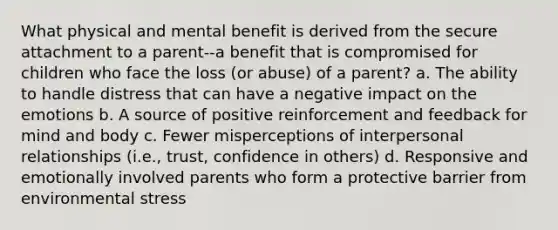 What physical and mental benefit is derived from the secure attachment to a parent--a benefit that is compromised for children who face the loss (or abuse) of a parent? a. The ability to handle distress that can have a negative impact on the emotions b. A source of positive reinforcement and feedback for mind and body c. Fewer misperceptions of interpersonal relationships (i.e., trust, confidence in others) d. Responsive and emotionally involved parents who form a protective barrier from environmental stress