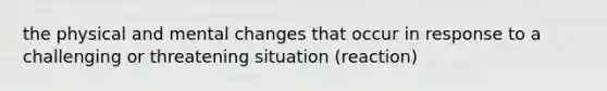 the physical and mental changes that occur in response to a challenging or threatening situation (reaction)