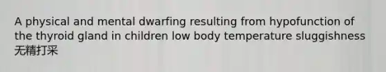 A physical and mental dwarfing resulting from hypofunction of the thyroid gland in children low body temperature sluggishness 无精打采