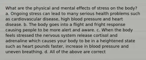 What are the physical and mental effects of stress on the body? a. Ongoing stress can lead to many serious health problems such as cardiovascular disease, high blood pressure and heart disease. b. The body goes into a flight and fright response causing people to be more alert and aware. c. When the body feels stressed the nervous system release cortisol and adrenaline which causes your body to be in a heightened state such as heart pounds faster, increase in blood pressure and uneven breathing. d. All of the above are correct