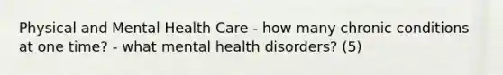 Physical and Mental Health Care - how many chronic conditions at one time? - what mental health disorders? (5)